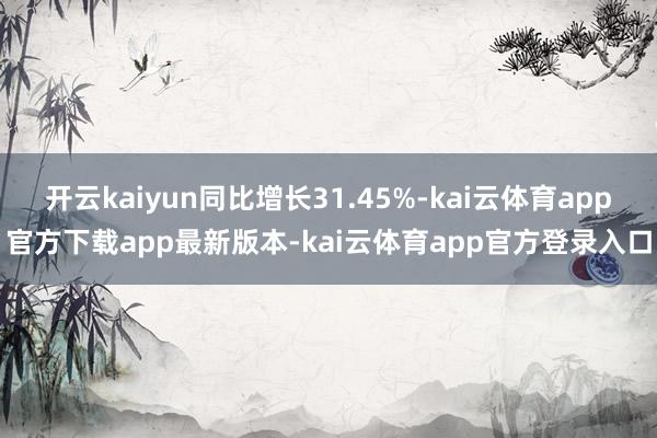 开云kaiyun同比增长31.45%-kai云体育app官方下载app最新版本-kai云体育app官方登录入口
