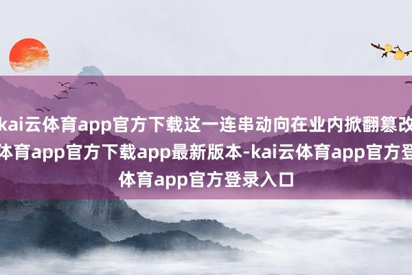 kai云体育app官方下载这一连串动向在业内掀翻篡改-kai云体育app官方下载app最新版本-kai云体育app官方登录入口