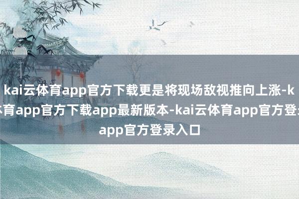 kai云体育app官方下载更是将现场敌视推向上涨-kai云体育app官方下载app最新版本-kai云体育app官方登录入口
