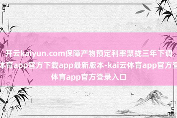 开云kaiyun.com保障产物预定利率聚拢三年下调-kai云体育app官方下载app最新版本-kai云体育app官方登录入口