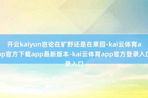 开云kaiyun岂论在旷野还是在果园-kai云体育app官方下载app最新版本-kai云体育app官方登录入口