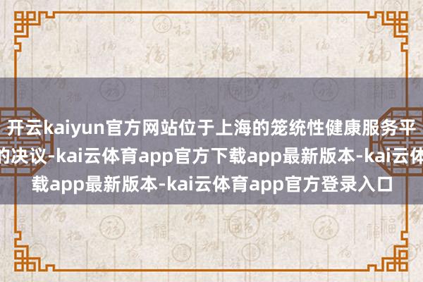 开云kaiyun官方网站位于上海的笼统性健康服务平台“安愈方舟”提议的决议-kai云体育app官方下载app最新版本-kai云体育app官方登录入口