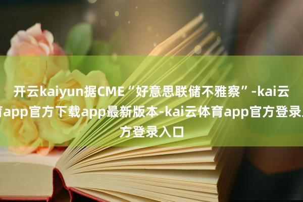 开云kaiyun据CME“好意思联储不雅察”-kai云体育app官方下载app最新版本-kai云体育app官方登录入口