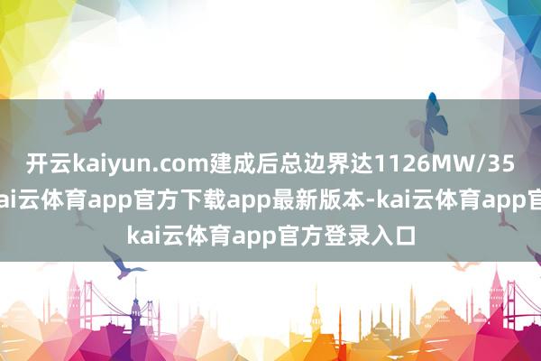 开云kaiyun.com建成后总边界达1126MW/3530 MWh-kai云体育app官方下载app最新版本-kai云体育app官方登录入口