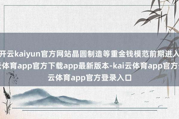 开云kaiyun官方网站晶圆制造等重金钱模范前期进入大-kai云体育app官方下载app最新版本-kai云体育app官方登录入口