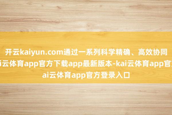 开云kaiyun.com通过一系列科学精确、高效协同的举措-kai云体育app官方下载app最新版本-kai云体育app官方登录入口