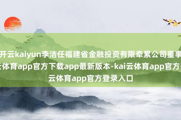 开云kaiyun李洁任福建省金融投资有限牵累公司董事长-kai云体育app官方下载app最新版本-kai云体育app官方登录入口