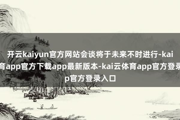 开云kaiyun官方网站会谈将于未来不时进行-kai云体育app官方下载app最新版本-kai云体育app官方登录入口