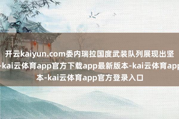 开云kaiyun.com委内瑞拉国度武装队列展现出坚贞的谨防意识-kai云体育app官方下载app最新版本-kai云体育app官方登录入口